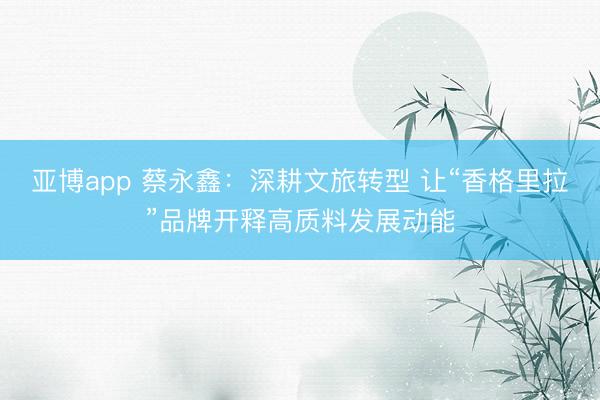 亚博app 蔡永鑫:深耕文旅转型 让“香格里拉”品牌开释高质料发展动能