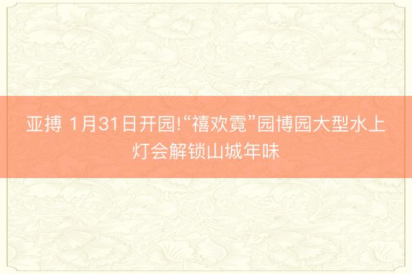 亚搏 1月31日开园!“禧欢霓”园博园大型水上灯会解锁山城年味