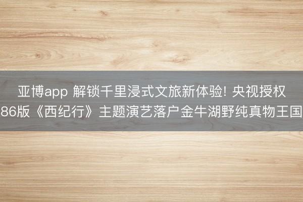 亚博app 解锁千里浸式文旅新体验! 央视授权86版《西纪行》主题演艺落户金牛湖野纯真物王国