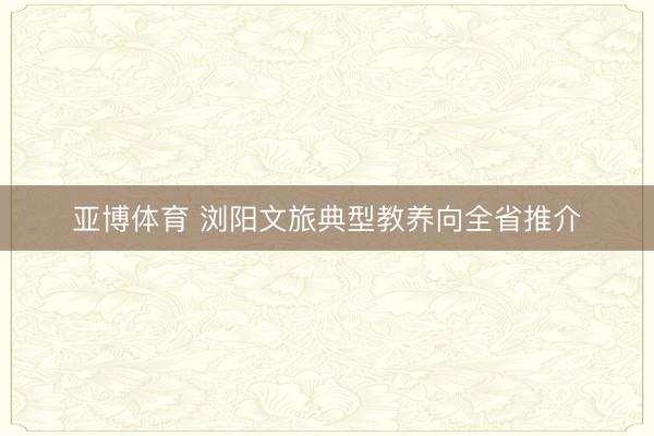 亚博体育 浏阳文旅典型教养向全省推介