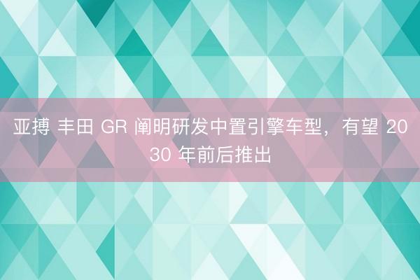 亚搏 丰田 GR 阐明研发中置引擎车型，有望 2030 年前后推出
