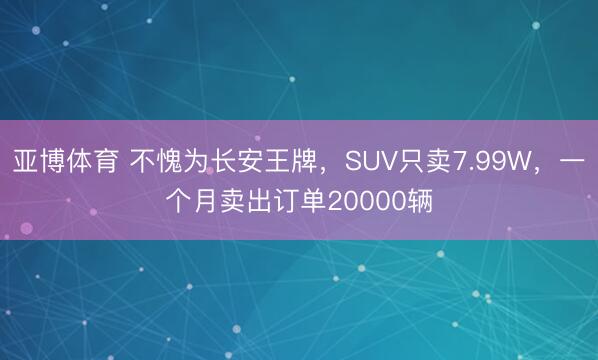 亚博体育 不愧为长安王牌，SUV只卖7.99W，一个月卖出订单20000辆