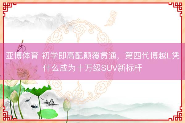 亚博体育 初学即高配颠覆贯通,第四代博越L凭什么成为十万级SUV新标杆