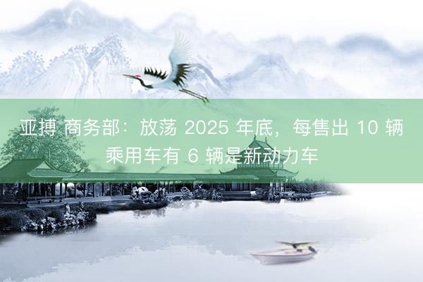 亚搏 商务部:放荡 2025 年底,每售出 10 辆乘用车有 6 辆是新动力车