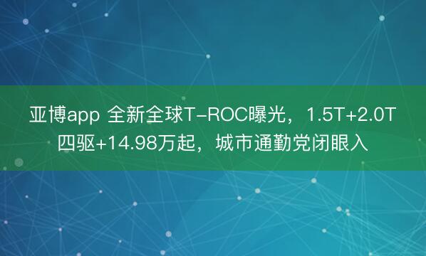 亚博app 全新全球T-ROC曝光，1.5T+2.0T四驱+14.98万起，城市通勤党闭眼入