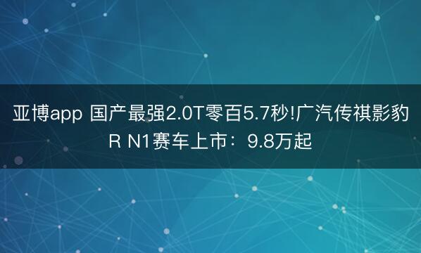 亚博app 国产最强2.0T零百5.7秒!广汽传祺影豹R N1赛车上市：9.8万起