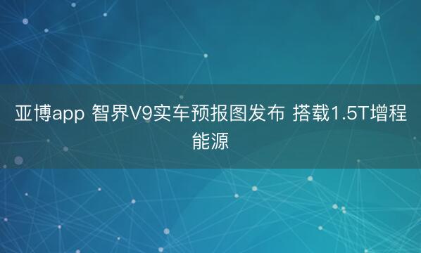 亚博app 智界V9实车预报图发布 搭载1.5T增程能源