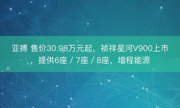 亚搏 售价30.98万元起,祯祥星河V900上市,提供6座/7座/8座,增程能源