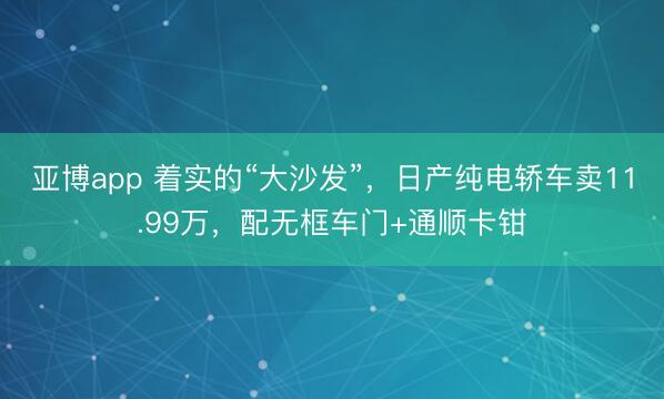 亚博app 着实的“大沙发”，日产纯电轿车卖11.99万，配无框车门+通顺卡钳