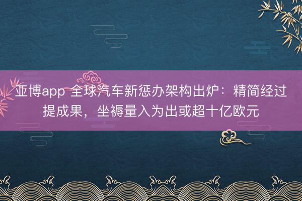 亚博app 全球汽车新惩办架构出炉：精简经过提成果，坐褥量入为出或超十亿欧元