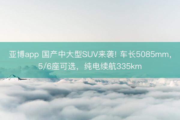 亚博app 国产中大型SUV来袭! 车长5085mm，5/6座可选，纯电续航335km