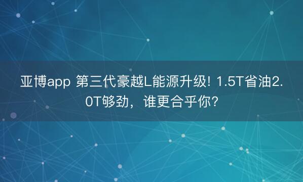 亚博app 第三代豪越L能源升级! 1.5T省油2.0T够劲，谁更合乎你?