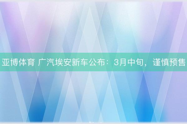 亚博体育 广汽埃安新车公布:3月中旬,谨慎预售