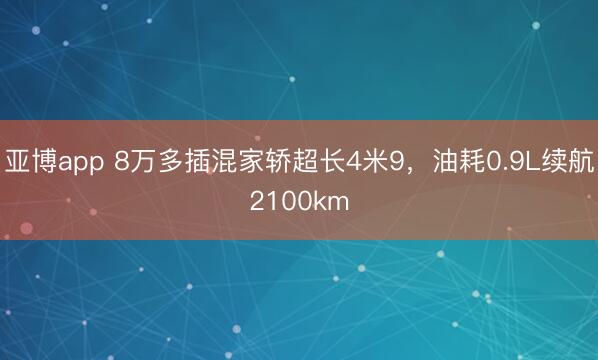 亚博app 8万多插混家轿超长4米9，油耗0.9L续航2100km
