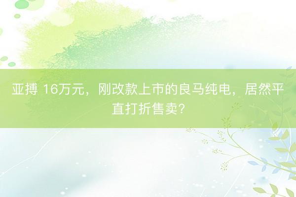 亚搏 16万元，刚改款上市的良马纯电，居然平直打折售卖?
