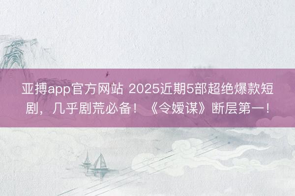 亚搏app官方网站 2025近期5部超绝爆款短剧，几乎剧荒必备！《令嫒谋》断层第一！