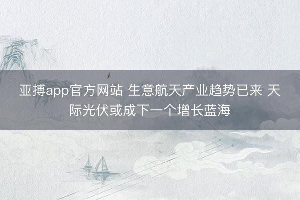 亚搏app官方网站 生意航天产业趋势已来 天际光伏或成下一个增长蓝海