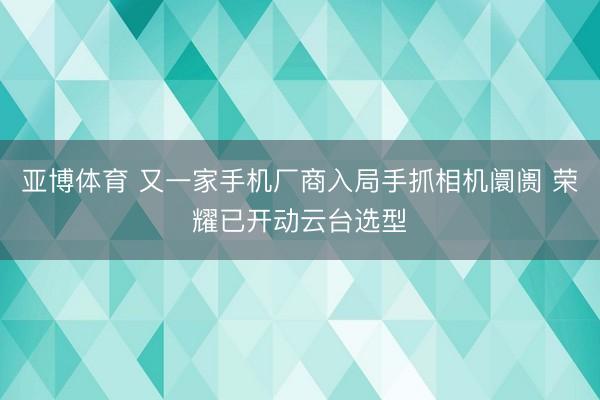 亚博体育 又一家手机厂商入局手抓相机阛阓 荣耀已开动云台选型