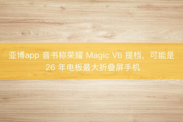 亚博app 音书称荣耀 Magic V6 提档,可能是 26 年电板最大折叠屏手机