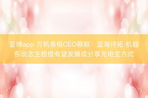 亚博app 万机易租CEO蔡毅:蓝海待拓 机器东说念主租借有望发展成分享充电宝方式