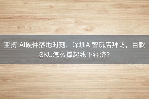 亚搏 AI硬件落地时刻,深圳AI智玩店拜访,百款SKU怎么撑起线下经济?