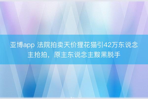 亚博app 法院拍卖天价狸花猫引42万东说念主抢拍,原主东说念主黢黑脱手