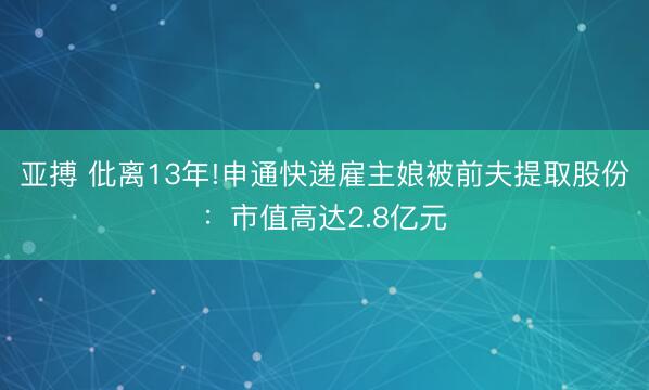 亚搏 仳离13年!申通快递雇主娘被前夫提取股份：市值高达2.8亿元