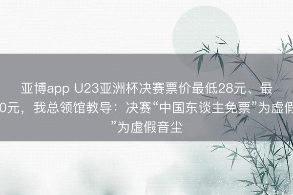 亚博app U23亚洲杯决赛票价最低28元、最高140元,我总领馆教导:决赛“中国东谈主免票”为虚假音尘