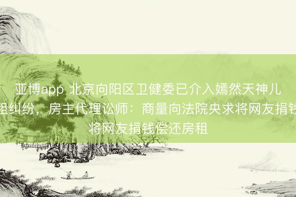 亚博app 北京向阳区卫健委已介入嫣然天神儿童病院欠租纠纷，房主代理讼师：商量向法院央求将网友捐钱偿还房租