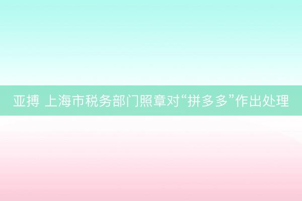 亚搏 上海市税务部门照章对“拼多多”作出处理
