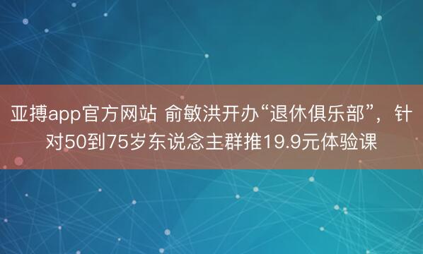 亚搏app官方网站 俞敏洪开办“退休俱乐部”，针对50到75岁东说念主群推19.9元体验课