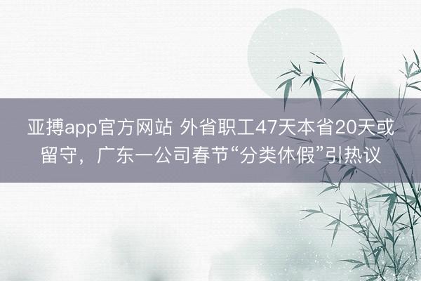 亚搏app官方网站 外省职工47天本省20天或留守，广东一公司春节“分类休假”引热议