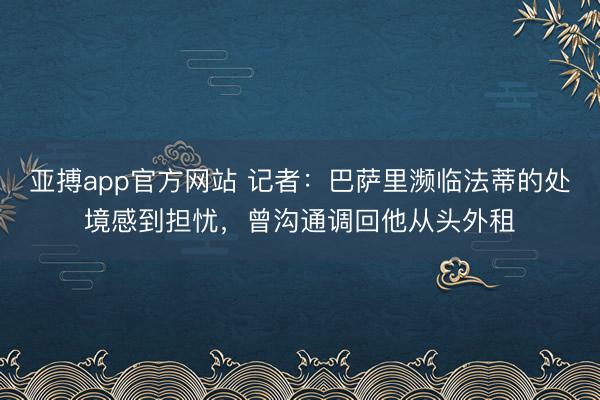亚搏app官方网站 记者：巴萨里濒临法蒂的处境感到担忧，曾沟通调回他从头外租