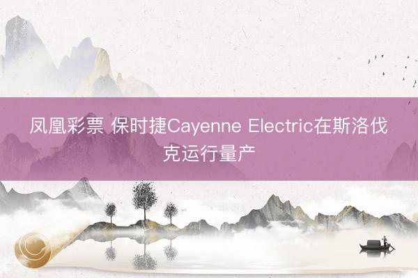 凤凰彩票 保时捷Cayenne Electric在斯洛伐克运行量产