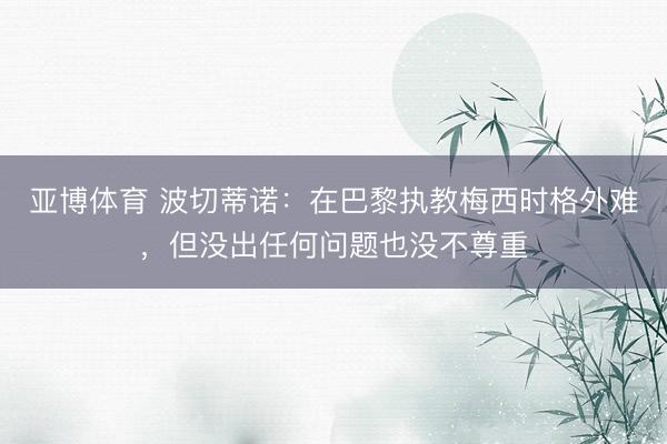 亚博体育 波切蒂诺:在巴黎执教梅西时格外难,但没出任何问题也没不尊重