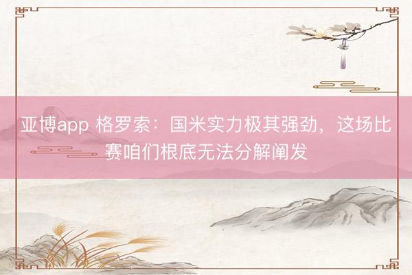 亚博app 格罗索：国米实力极其强劲，这场比赛咱们根底无法分解阐发