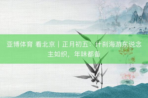 亚博体育 看北京|正月初五:什刹海游东说念主如织,年味都备