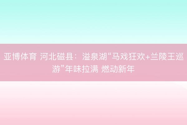 亚博体育 河北磁县:溢泉湖“马戏狂欢+兰陵王巡游”年味拉满 燃动新年