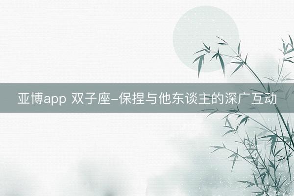 亚博app 双子座-保捏与他东谈主的深广互动