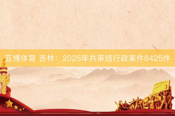亚博体育 吉林：2025年共审结行政案件8425件