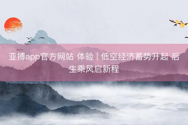 亚搏app官方网站 体验 | 低空经济蓄势升起 后生乘风启新程