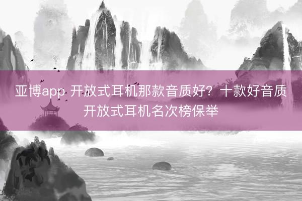 亚博app 开放式耳机那款音质好？十款好音质开放式耳机名次榜保举