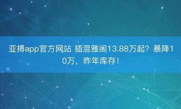亚搏app官方网站 插混雅阁13.88万起？暴降10万，昨年库存！