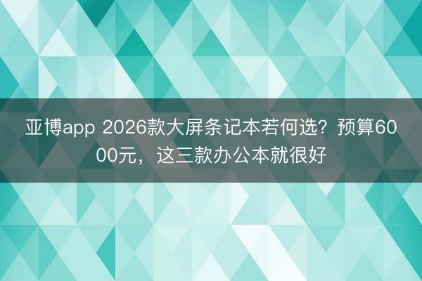 亚博app 2026款大屏条记本若何选?预算6000元,这三款办公本就很好