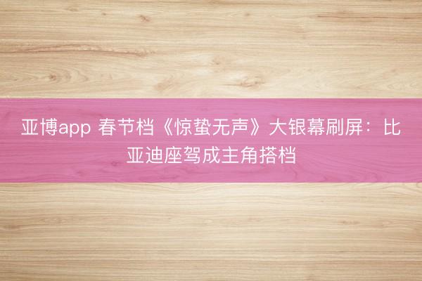 亚博app 春节档《惊蛰无声》大银幕刷屏：比亚迪座驾成主角搭档