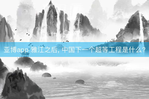 亚博app 雅江之后， 中国下一个超等工程是什么?