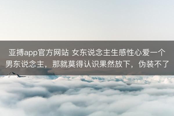 亚搏app官方网站 女东说念主生感性心爱一个男东说念主，那就莫得认识果然放下，伪装不了