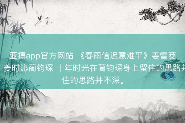 亚搏app官方网站 《春雨信迟意难平》姜雪茭蔺之华 姜时沁蔺钧琛 十年时光在蔺钧琛身上留住的思路并不深。