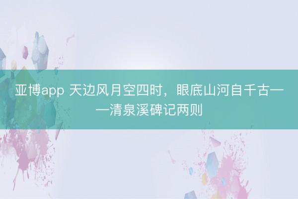 亚博app 天边风月空四时，眼底山河自千古——清泉溪碑记两则