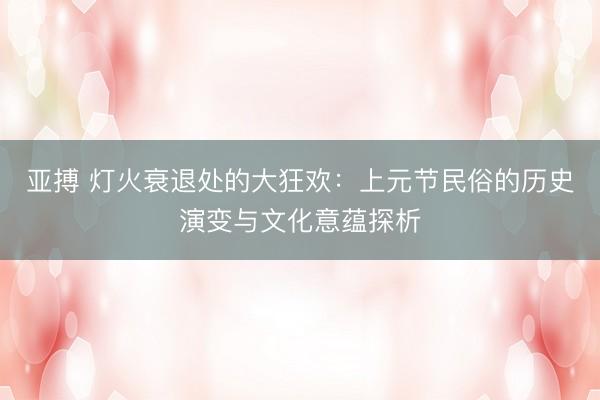 亚搏 灯火衰退处的大狂欢：上元节民俗的历史演变与文化意蕴探析